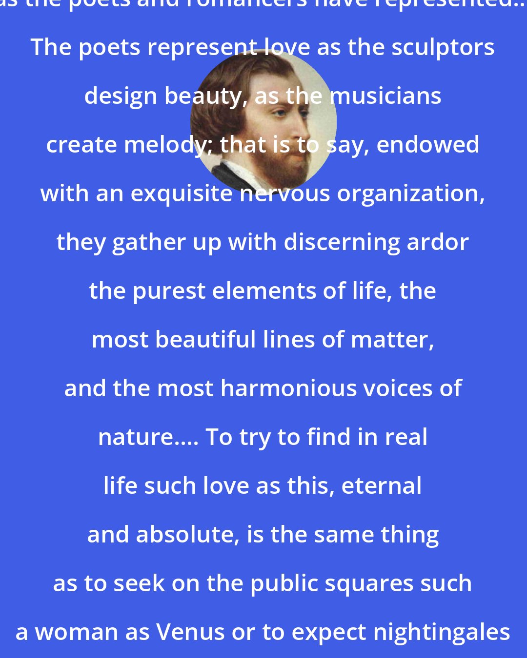 Alfred de Musset: I see that you believe in love such as the poets and romancers have represented... The poets represent love as the sculptors design beauty, as the musicians create melody; that is to say, endowed with an exquisite nervous organization, they gather up with discerning ardor the purest elements of life, the most beautiful lines of matter, and the most harmonious voices of nature.... To try to find in real life such love as this, eternal and absolute, is the same thing as to seek on the public squares such a woman as Venus or to expect nightingales to sing the symphonies of Beethoven.