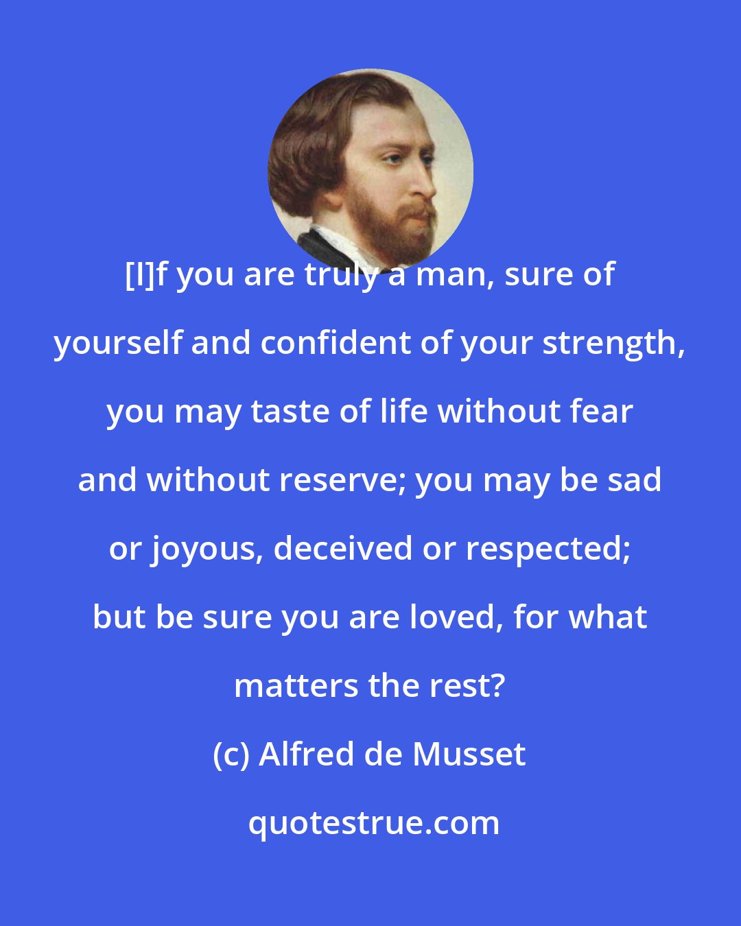 Alfred de Musset: [I]f you are truly a man, sure of yourself and confident of your strength, you may taste of life without fear and without reserve; you may be sad or joyous, deceived or respected; but be sure you are loved, for what matters the rest?