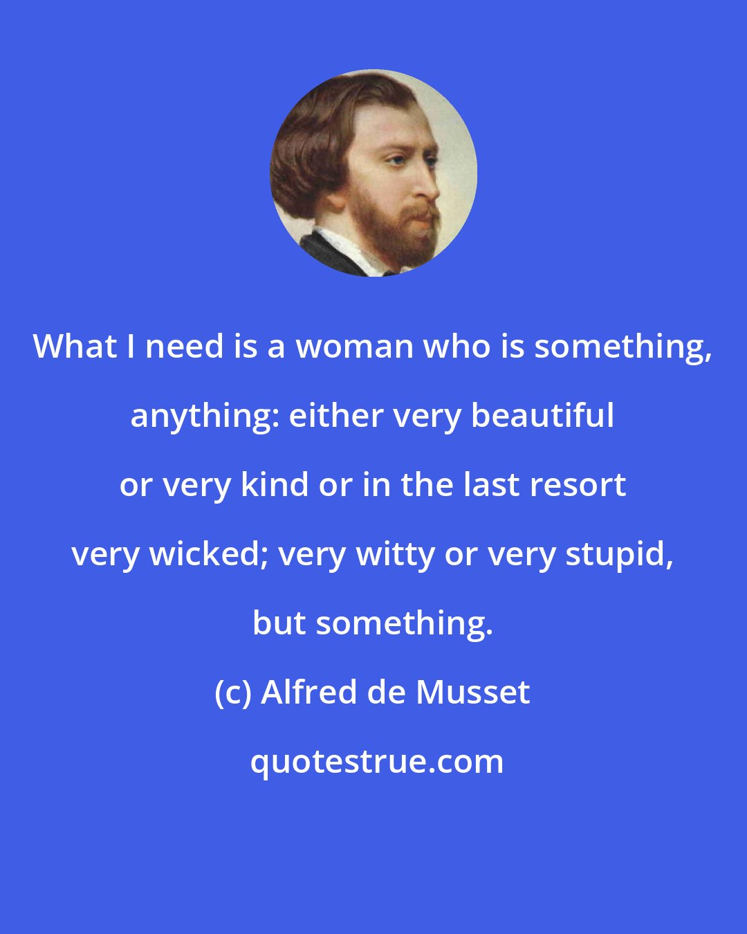 Alfred de Musset: What I need is a woman who is something, anything: either very beautiful or very kind or in the last resort very wicked; very witty or very stupid, but something.