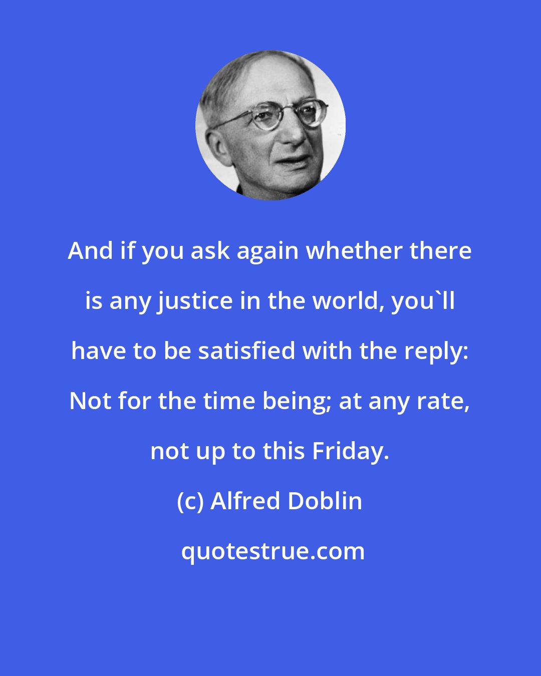Alfred Doblin: And if you ask again whether there is any justice in the world, you'll have to be satisfied with the reply: Not for the time being; at any rate, not up to this Friday.