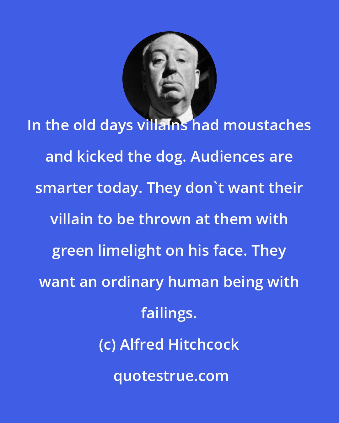 Alfred Hitchcock: In the old days villains had moustaches and kicked the dog. Audiences are smarter today. They don't want their villain to be thrown at them with green limelight on his face. They want an ordinary human being with failings.