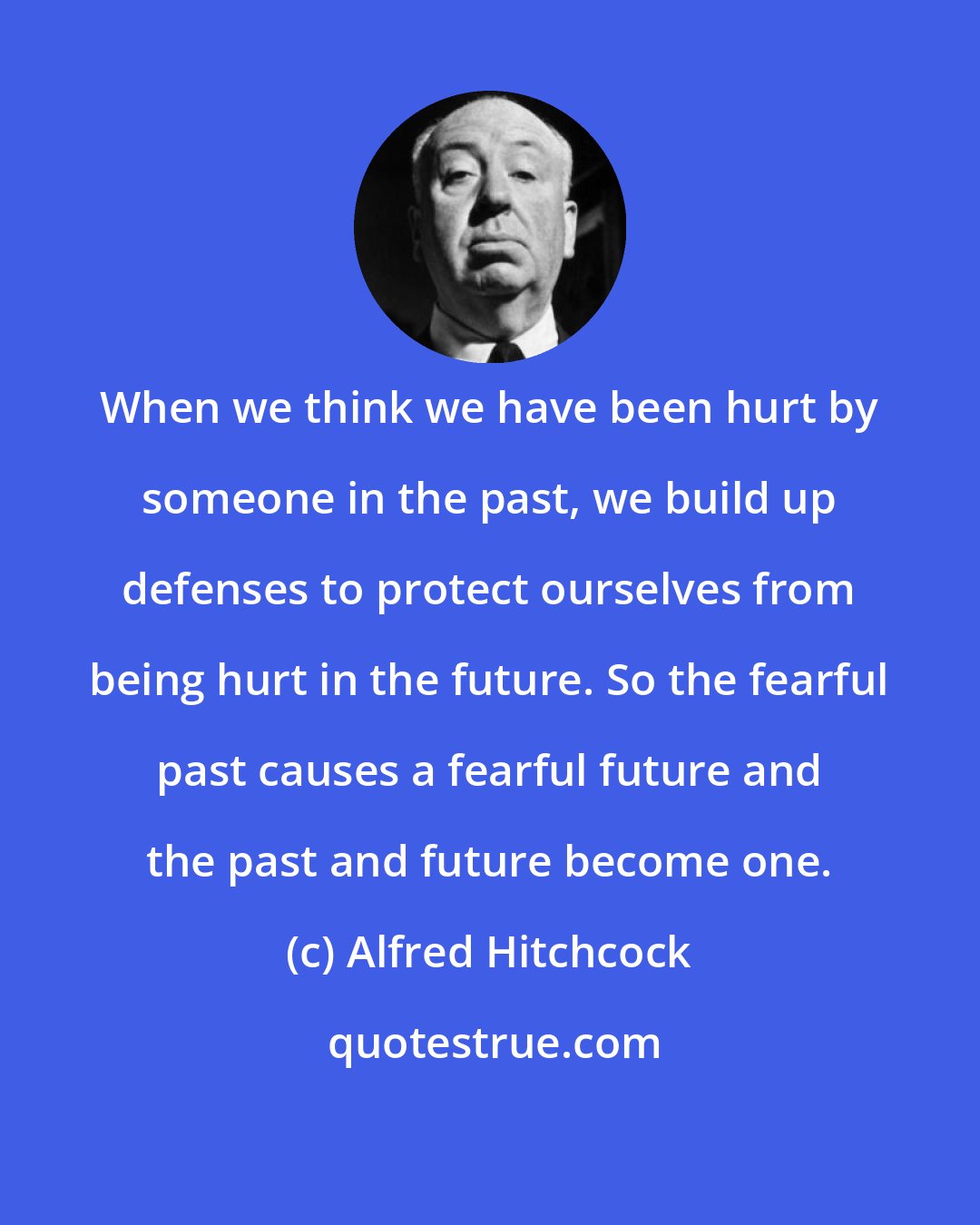 Alfred Hitchcock: When we think we have been hurt by someone in the past, we build up defenses to protect ourselves from being hurt in the future. So the fearful past causes a fearful future and the past and future become one.