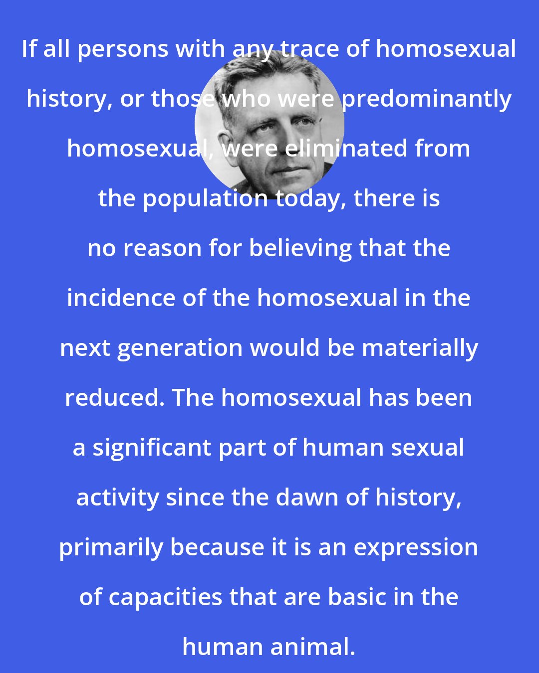 Alfred Kinsey: If all persons with any trace of homosexual history, or those who were predominantly homosexual, were eliminated from the population today, there is no reason for believing that the incidence of the homosexual in the next generation would be materially reduced. The homosexual has been a significant part of human sexual activity since the dawn of history, primarily because it is an expression of capacities that are basic in the human animal.