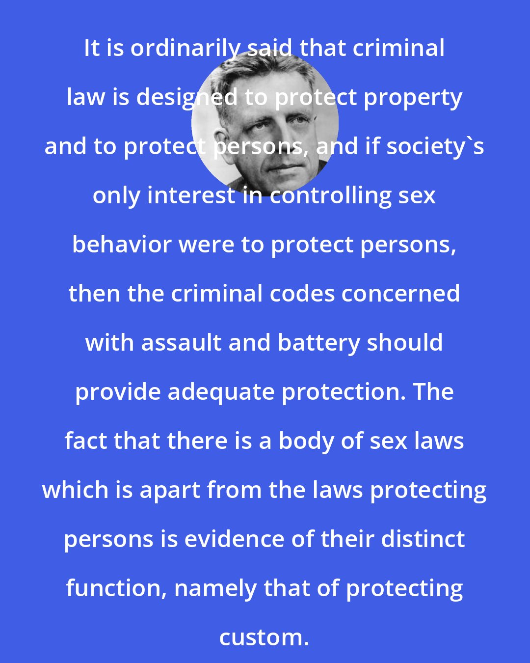 Alfred Kinsey: It is ordinarily said that criminal law is designed to protect property and to protect persons, and if society's only interest in controlling sex behavior were to protect persons, then the criminal codes concerned with assault and battery should provide adequate protection. The fact that there is a body of sex laws which is apart from the laws protecting persons is evidence of their distinct function, namely that of protecting custom.