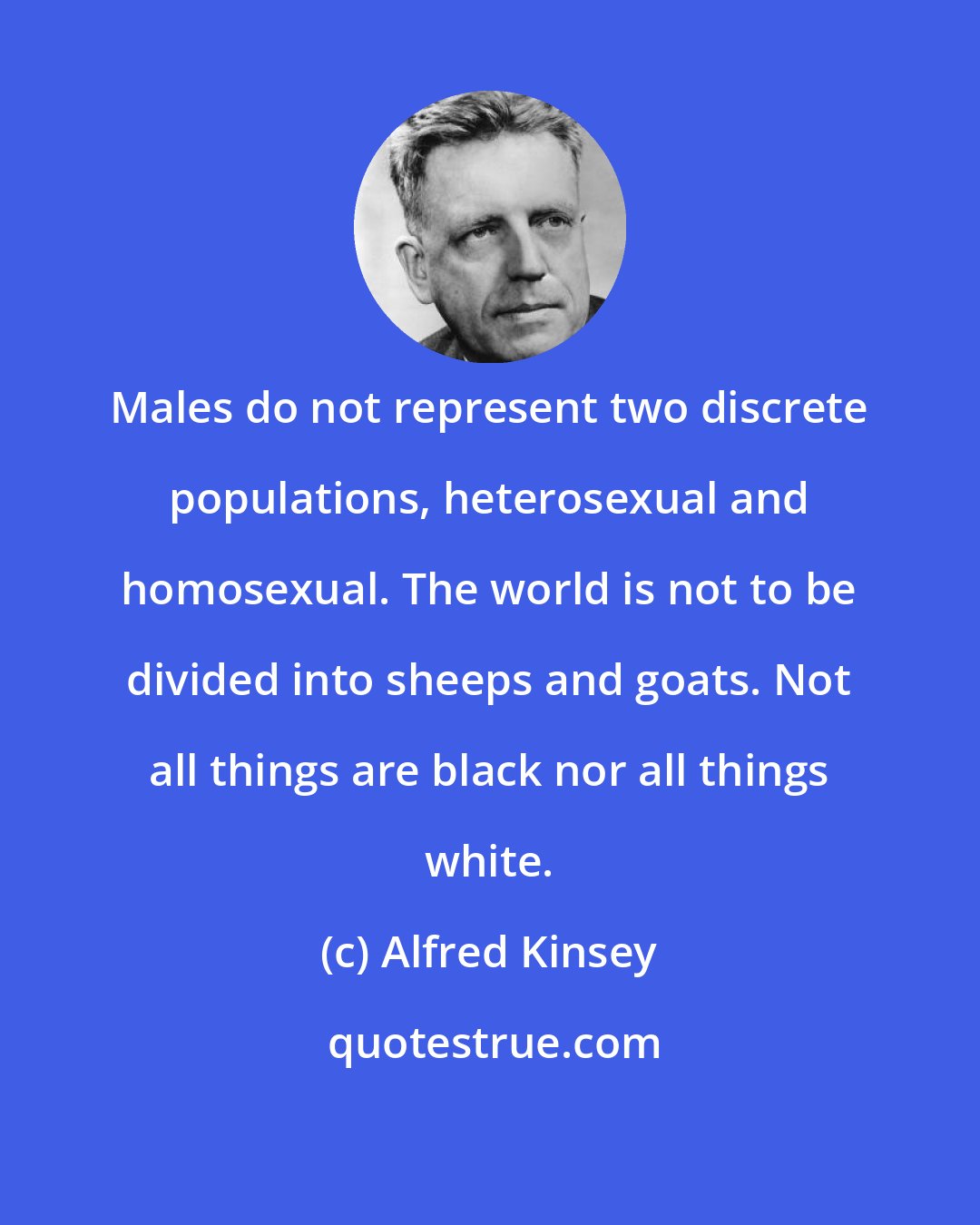 Alfred Kinsey: Males do not represent two discrete populations, heterosexual and homosexual. The world is not to be divided into sheeps and goats. Not all things are black nor all things white.