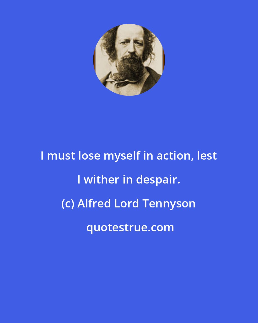 Alfred Lord Tennyson: I must lose myself in action, lest I wither in despair.