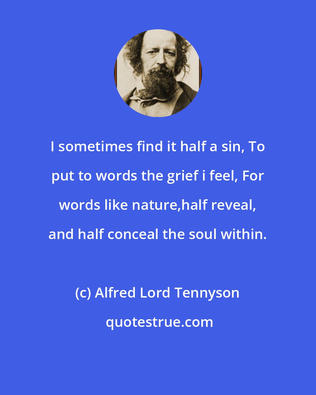 Alfred Lord Tennyson: I sometimes find it half a sin, To put to words the grief i feel, For words like nature,half reveal, and half conceal the soul within.