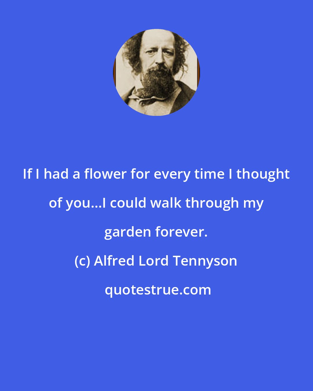 Alfred Lord Tennyson: If I had a flower for every time I thought of you...I could walk through my garden forever.