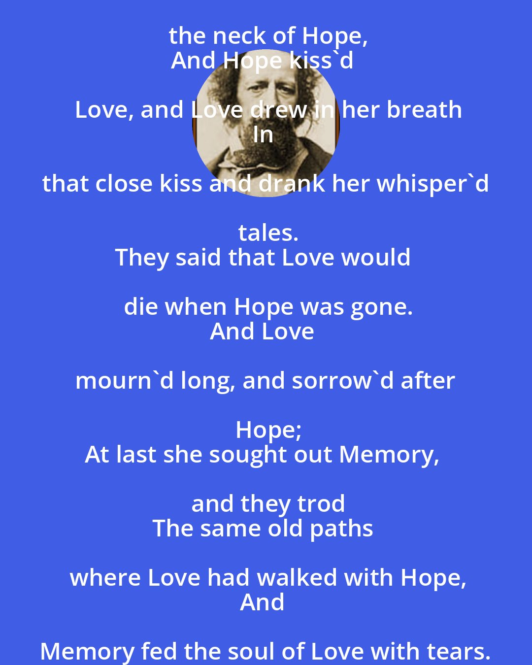 Alfred Lord Tennyson: Love's arms were wreathed about the neck of Hope,
And Hope kiss'd Love, and Love drew in her breath
In that close kiss and drank her whisper'd tales.
They said that Love would die when Hope was gone.
And Love mourn'd long, and sorrow'd after Hope;
At last she sought out Memory, and they trod
The same old paths where Love had walked with Hope,
And Memory fed the soul of Love with tears.