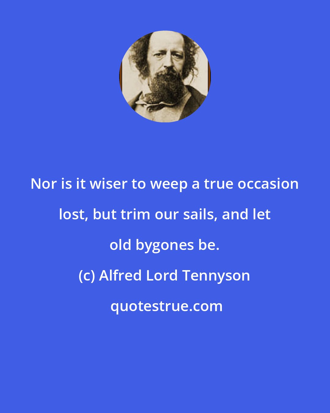 Alfred Lord Tennyson: Nor is it wiser to weep a true occasion lost, but trim our sails, and let old bygones be.