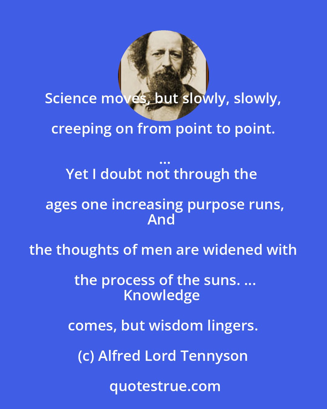 Alfred Lord Tennyson: Science moves, but slowly, slowly, creeping on from point to point. ...
Yet I doubt not through the ages one increasing purpose runs,
And the thoughts of men are widened with the process of the suns. ...
Knowledge comes, but wisdom lingers.