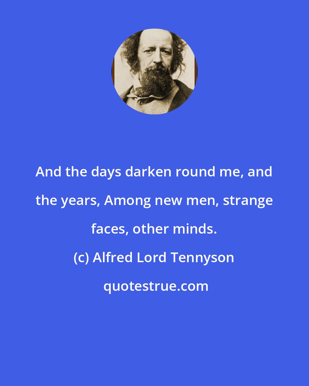 Alfred Lord Tennyson: And the days darken round me, and the years, Among new men, strange faces, other minds.