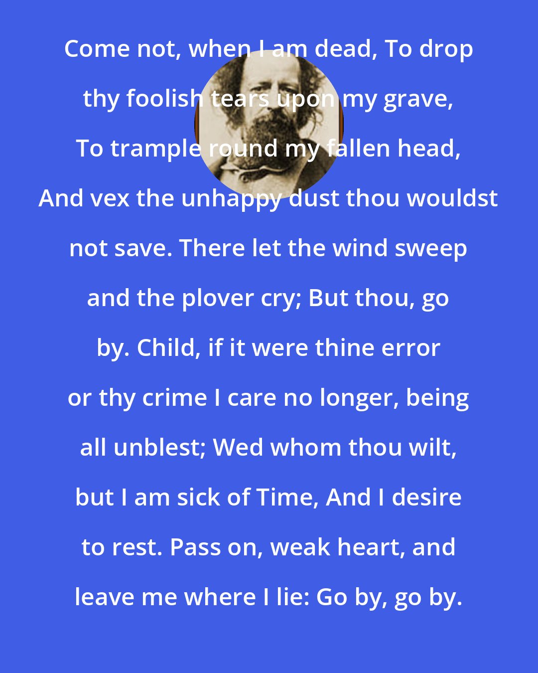 Alfred Lord Tennyson: Come not, when I am dead, To drop thy foolish tears upon my grave, To trample round my fallen head, And vex the unhappy dust thou wouldst not save. There let the wind sweep and the plover cry; But thou, go by. Child, if it were thine error or thy crime I care no longer, being all unblest; Wed whom thou wilt, but I am sick of Time, And I desire to rest. Pass on, weak heart, and leave me where I lie: Go by, go by.