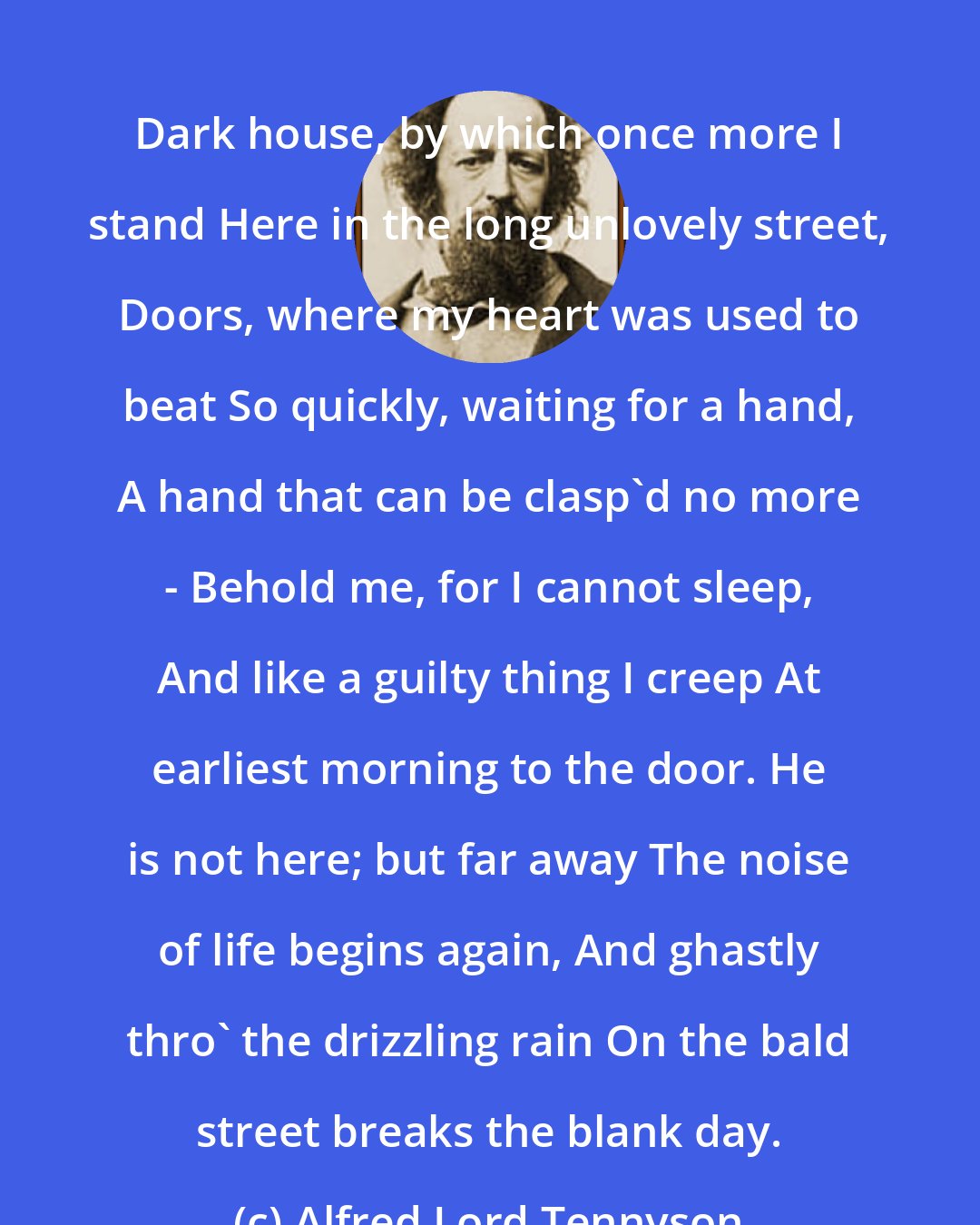 Alfred Lord Tennyson: Dark house, by which once more I stand Here in the long unlovely street, Doors, where my heart was used to beat So quickly, waiting for a hand, A hand that can be clasp'd no more - Behold me, for I cannot sleep, And like a guilty thing I creep At earliest morning to the door. He is not here; but far away The noise of life begins again, And ghastly thro' the drizzling rain On the bald street breaks the blank day.