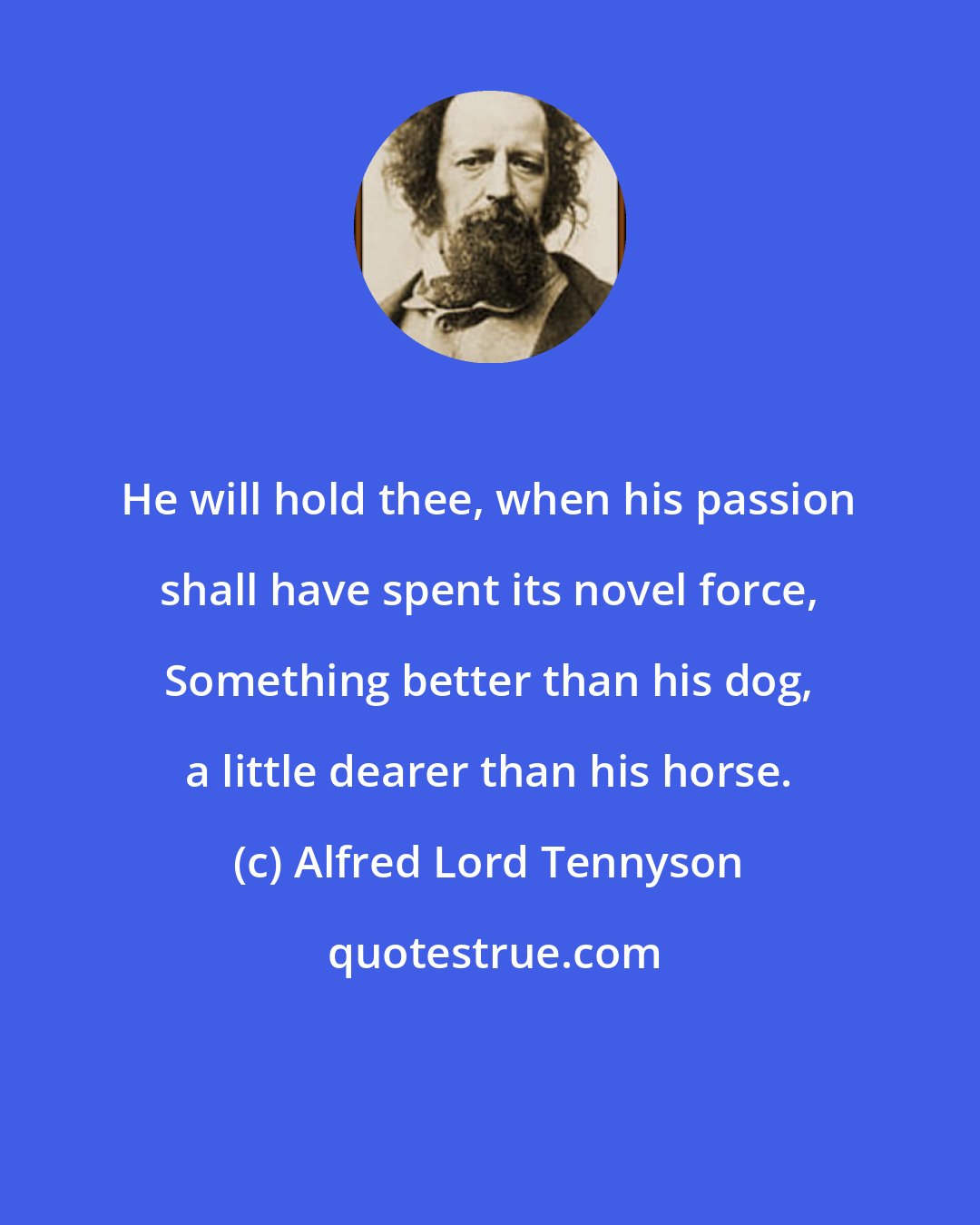 Alfred Lord Tennyson: He will hold thee, when his passion shall have spent its novel force, Something better than his dog, a little dearer than his horse.