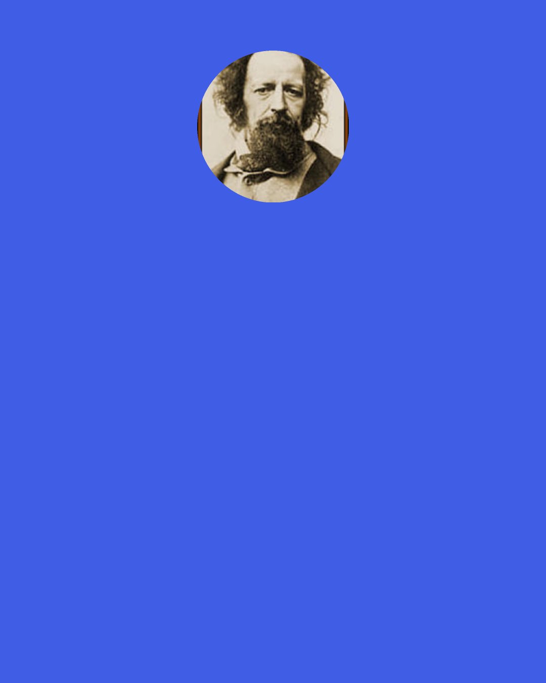 Alfred Lord Tennyson: I envy not in any moods The captive void of noble rage, The linnet born within the cage, That never knew the summer woods: I envy not the beast that takes His license in the field of time, Unfetter’d by the sense of crime, To whom a conscience never wakes; Nor, what may count itself as blest, The heart that never plighted troth But stagnates in the weeds of sloth; Nor any want-begotten rest. I hold it true, whate’er befall; I feel it, when I sorrow most; ‘Tis better to have loved and lost Than never to have loved at all.