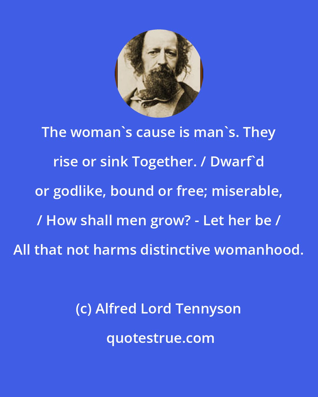 Alfred Lord Tennyson: The woman's cause is man's. They rise or sink Together. / Dwarf'd or godlike, bound or free; miserable, / How shall men grow? - Let her be / All that not harms distinctive womanhood.