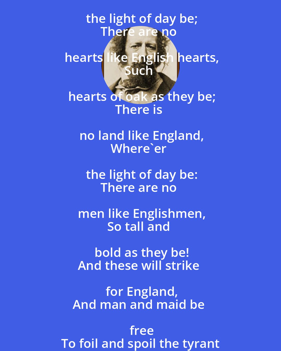 Alfred Lord Tennyson: There is no land like England,
Where'er the light of day be;
There are no hearts like English hearts,
Such hearts of oak as they be;
There is no land like England,
Where'er the light of day be:
There are no men like Englishmen,
So tall and bold as they be!
And these will strike for England,
And man and maid be free
To foil and spoil the tyrant
Beneath the greenwood tree.