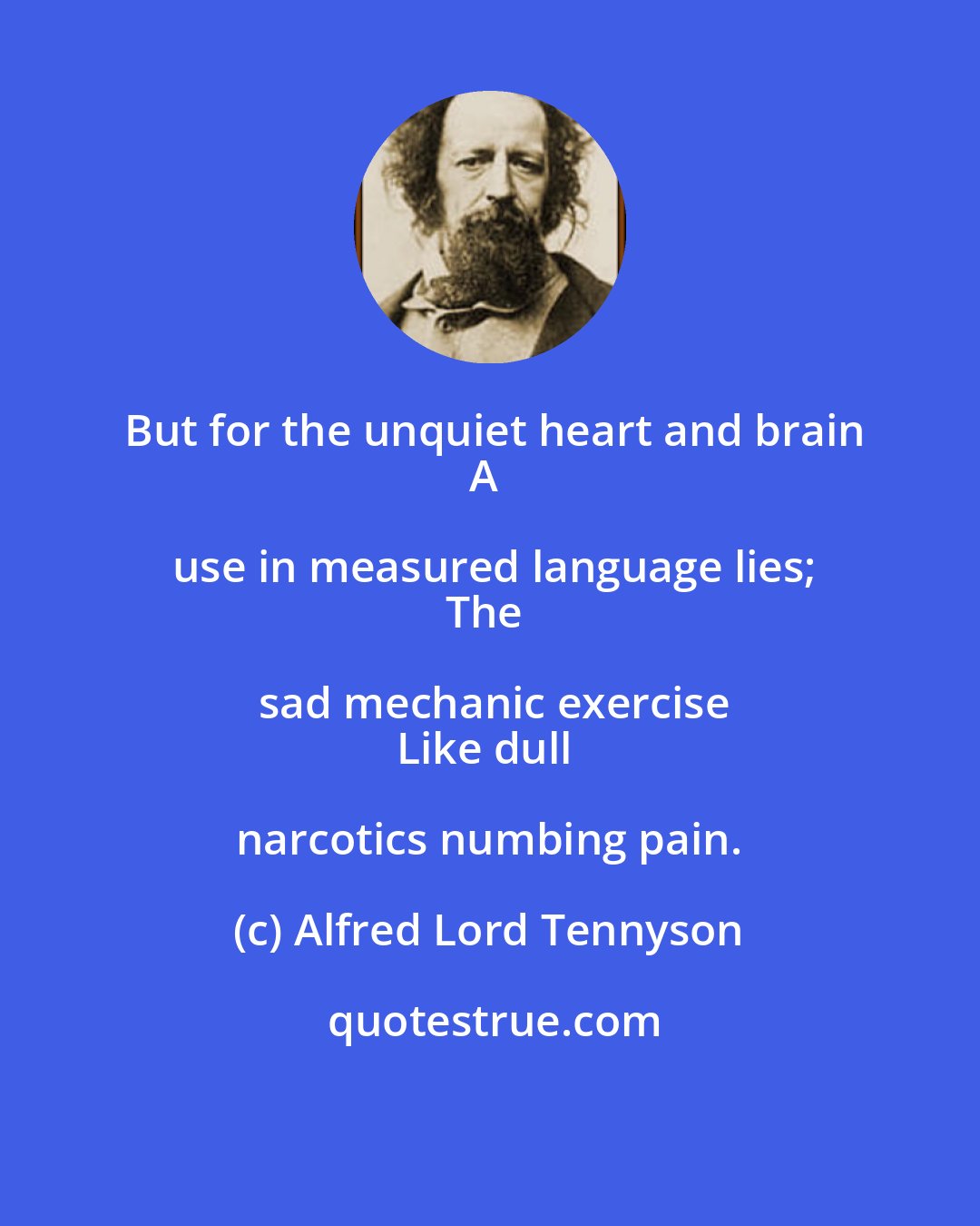 Alfred Lord Tennyson: But for the unquiet heart and brain
A use in measured language lies;
The sad mechanic exercise
Like dull narcotics numbing pain.