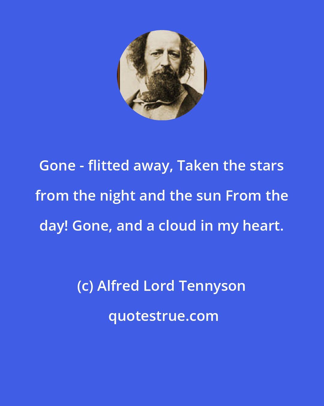 Alfred Lord Tennyson: Gone - flitted away, Taken the stars from the night and the sun From the day! Gone, and a cloud in my heart.