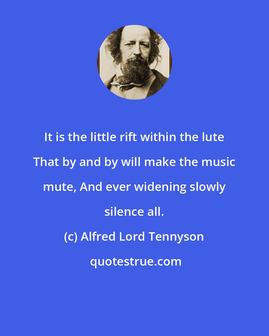 Alfred Lord Tennyson: It is the little rift within the lute That by and by will make the music mute, And ever widening slowly silence all.