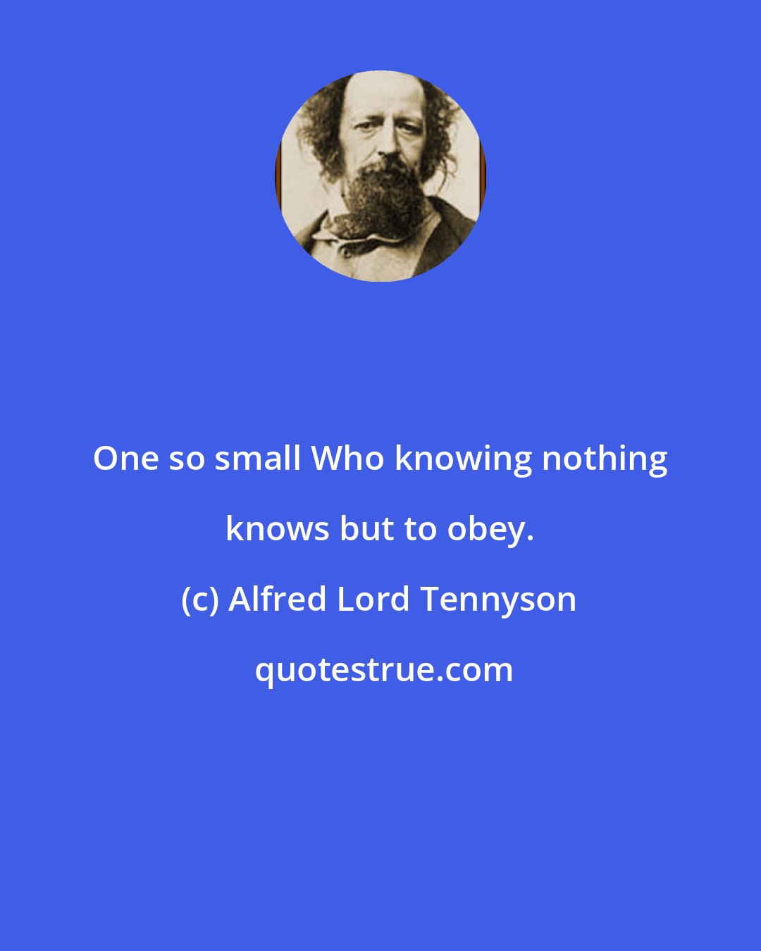 Alfred Lord Tennyson: One so small Who knowing nothing knows but to obey.