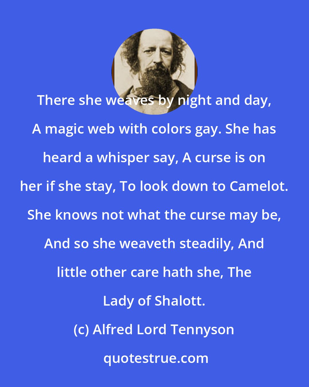 Alfred Lord Tennyson: There she weaves by night and day, A magic web with colors gay. She has heard a whisper say, A curse is on her if she stay, To look down to Camelot. She knows not what the curse may be, And so she weaveth steadily, And little other care hath she, The Lady of Shalott.