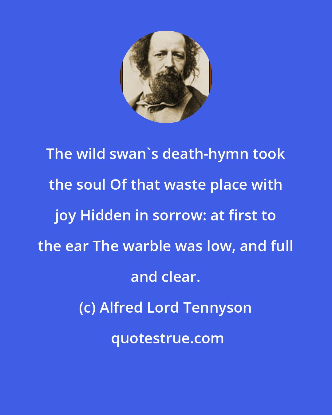 Alfred Lord Tennyson: The wild swan's death-hymn took the soul Of that waste place with joy Hidden in sorrow: at first to the ear The warble was low, and full and clear.