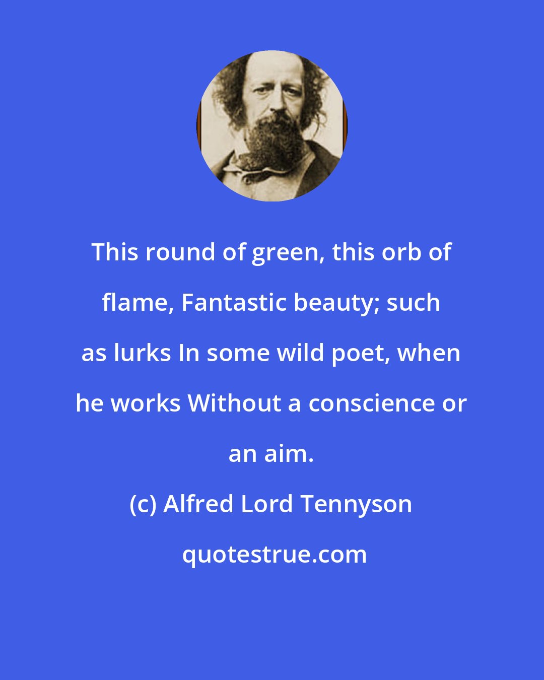 Alfred Lord Tennyson: This round of green, this orb of flame, Fantastic beauty; such as lurks In some wild poet, when he works Without a conscience or an aim.