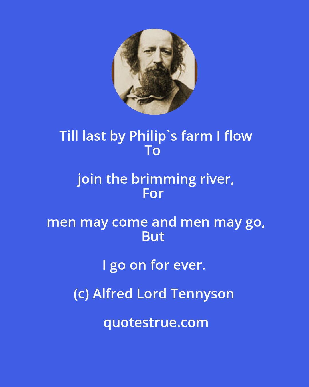 Alfred Lord Tennyson: Till last by Philip's farm I flow
To join the brimming river,
For men may come and men may go,
But I go on for ever.
