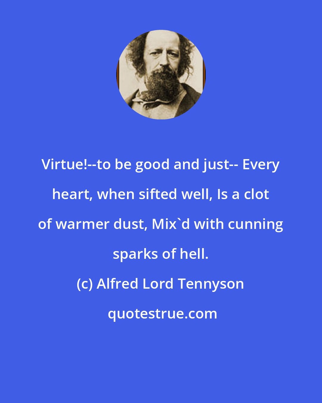 Alfred Lord Tennyson: Virtue!--to be good and just-- Every heart, when sifted well, Is a clot of warmer dust, Mix'd with cunning sparks of hell.