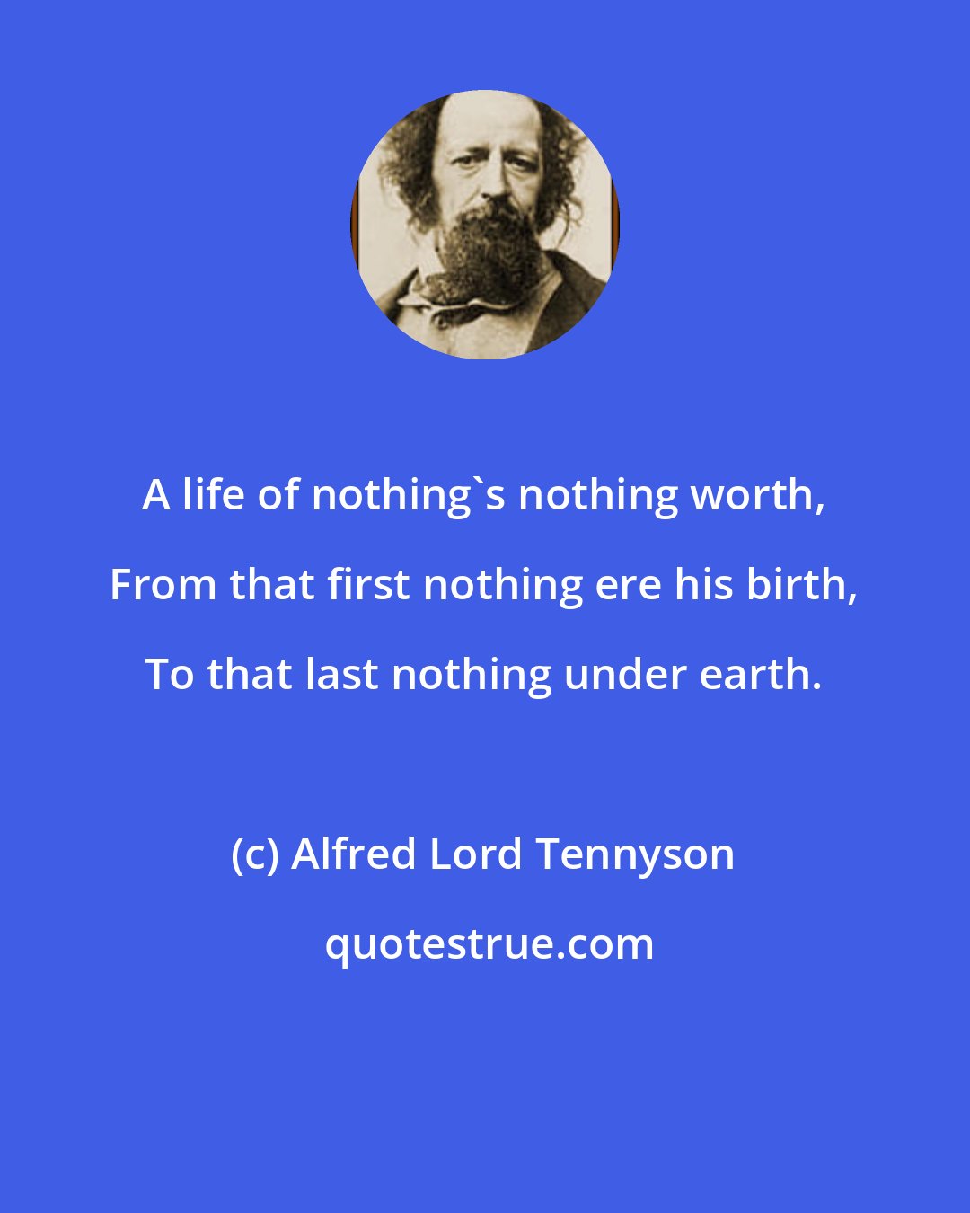 Alfred Lord Tennyson: A life of nothing's nothing worth, From that first nothing ere his birth, To that last nothing under earth.