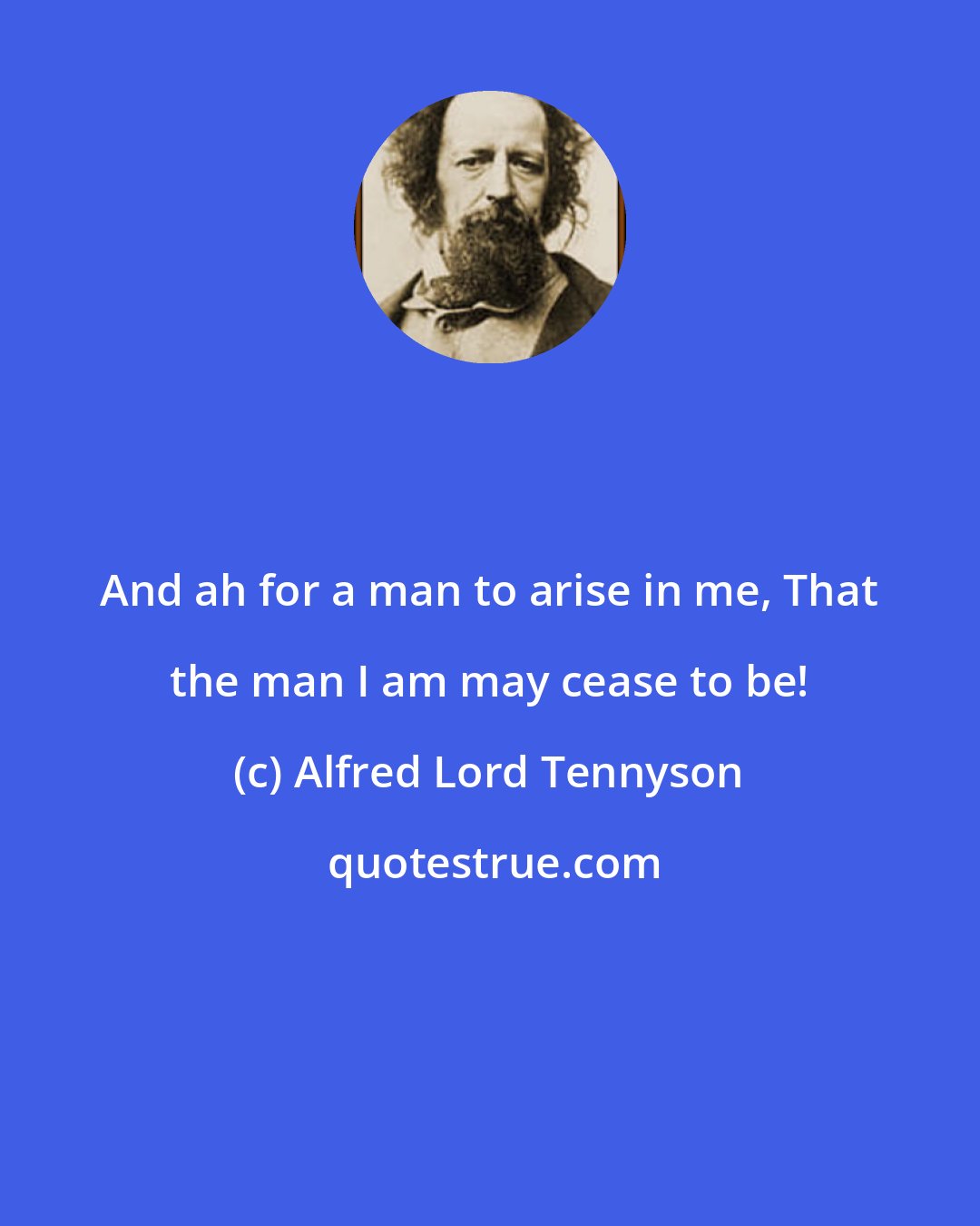 Alfred Lord Tennyson: And ah for a man to arise in me, That the man I am may cease to be!