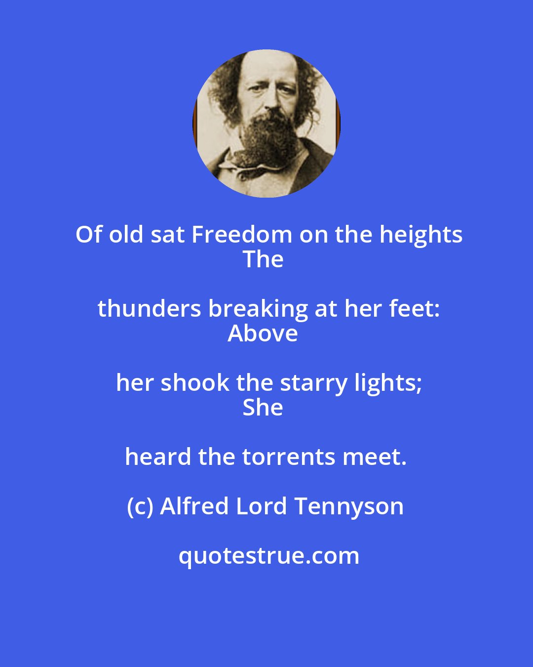 Alfred Lord Tennyson: Of old sat Freedom on the heights
The thunders breaking at her feet:
Above her shook the starry lights;
She heard the torrents meet.