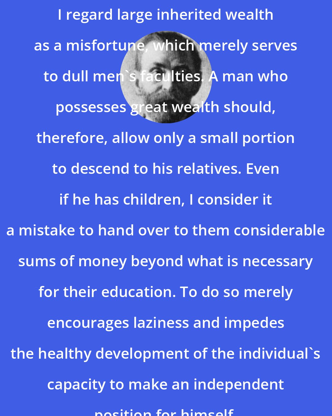 Alfred Nobel: I regard large inherited wealth as a misfortune, which merely serves to dull men's faculties. A man who possesses great wealth should, therefore, allow only a small portion to descend to his relatives. Even if he has children, I consider it a mistake to hand over to them considerable sums of money beyond what is necessary for their education. To do so merely encourages laziness and impedes the healthy development of the individual's capacity to make an independent position for himself.