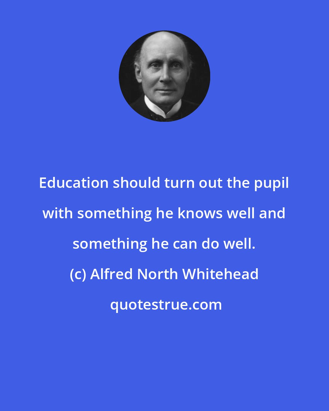 Alfred North Whitehead: Education should turn out the pupil with something he knows well and something he can do well.