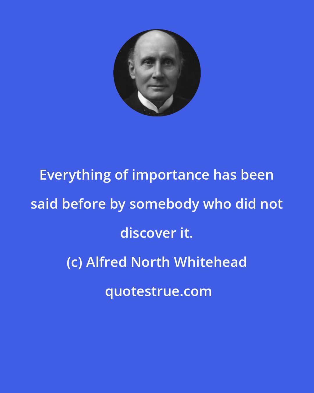 Alfred North Whitehead: Everything of importance has been said before by somebody who did not discover it.