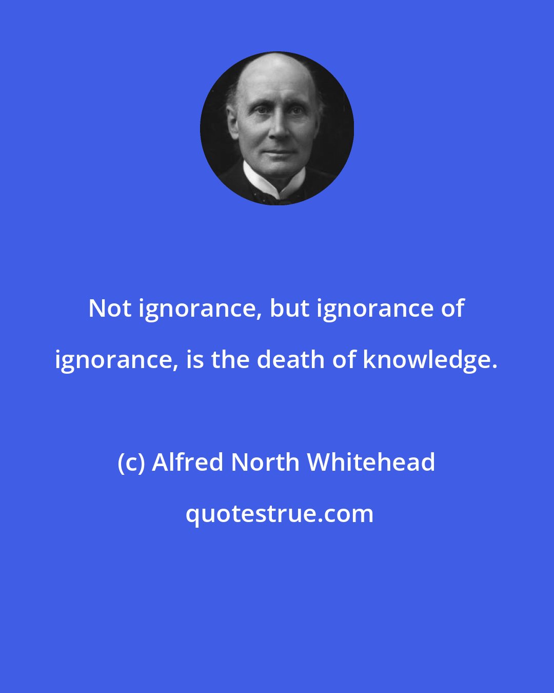 Alfred North Whitehead: Not ignorance, but ignorance of ignorance, is the death of knowledge.