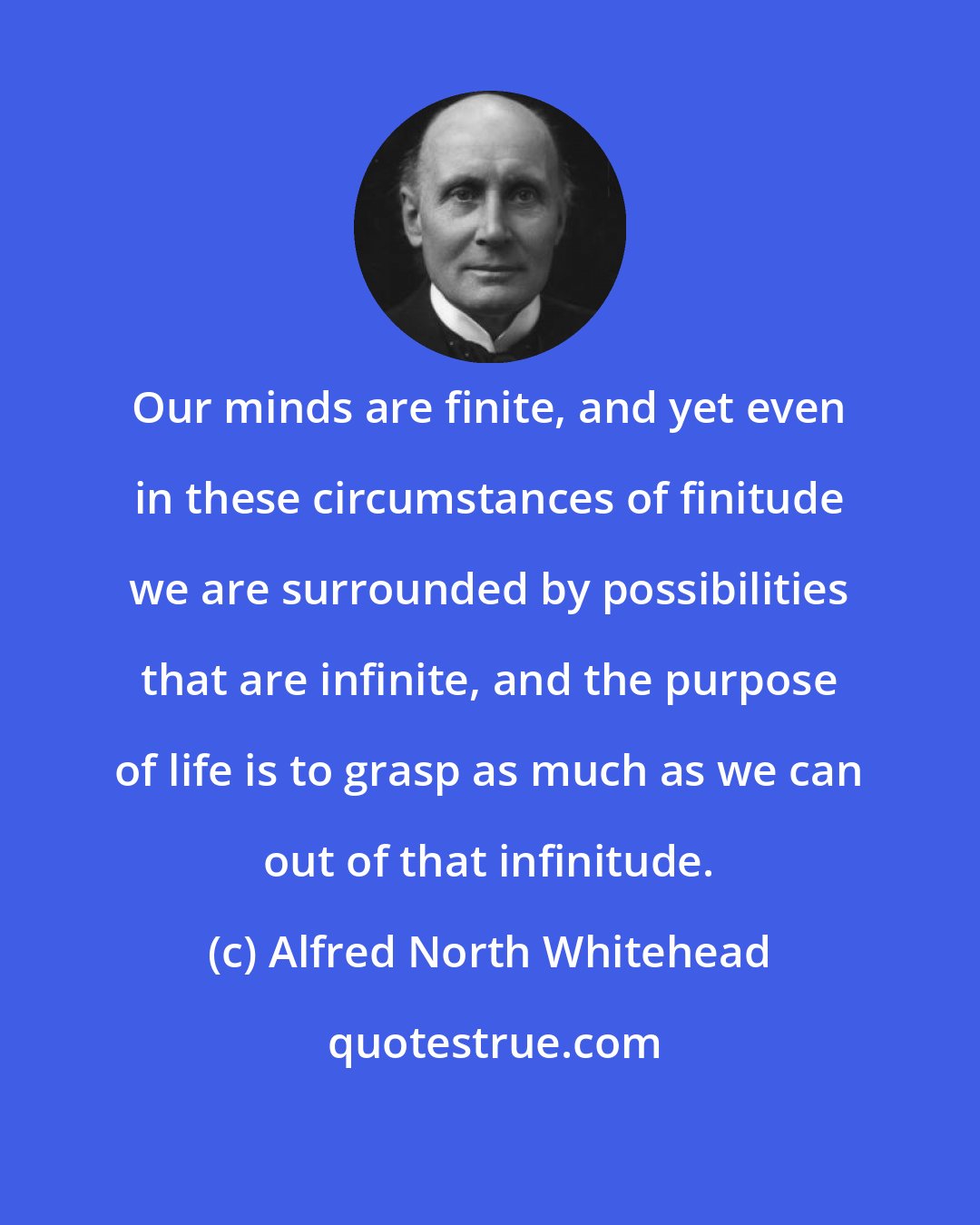 Alfred North Whitehead: Our minds are finite, and yet even in these circumstances of finitude we are surrounded by possibilities that are infinite, and the purpose of life is to grasp as much as we can out of that infinitude.