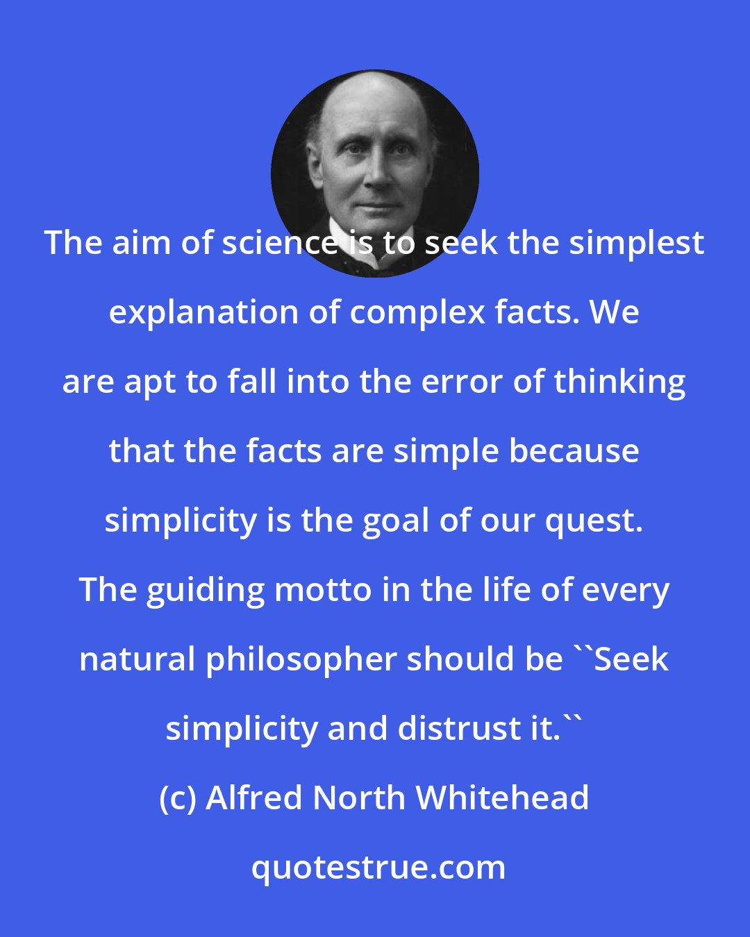 Alfred North Whitehead: The aim of science is to seek the simplest explanation of complex facts. We are apt to fall into the error of thinking that the facts are simple because simplicity is the goal of our quest. The guiding motto in the life of every natural philosopher should be ``Seek simplicity and distrust it.''