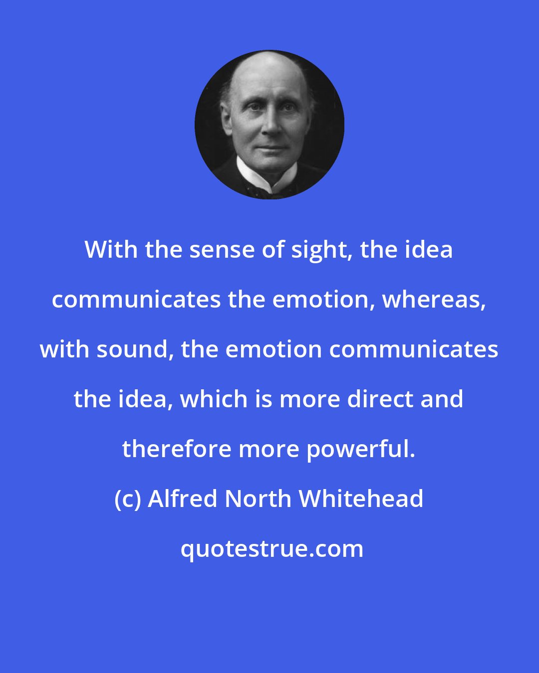 Alfred North Whitehead: With the sense of sight, the idea communicates the emotion, whereas, with sound, the emotion communicates the idea, which is more direct and therefore more powerful.