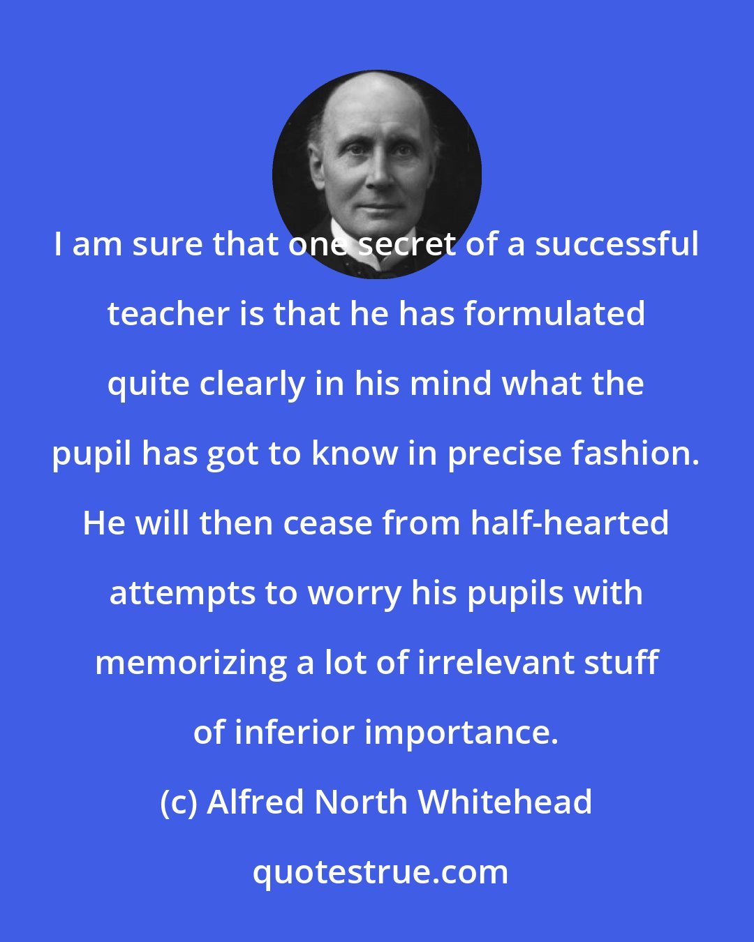 Alfred North Whitehead: I am sure that one secret of a successful teacher is that he has formulated quite clearly in his mind what the pupil has got to know in precise fashion. He will then cease from half-hearted attempts to worry his pupils with memorizing a lot of irrelevant stuff of inferior importance.