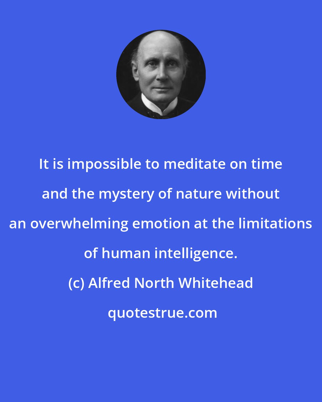 Alfred North Whitehead: It is impossible to meditate on time and the mystery of nature without an overwhelming emotion at the limitations of human intelligence.