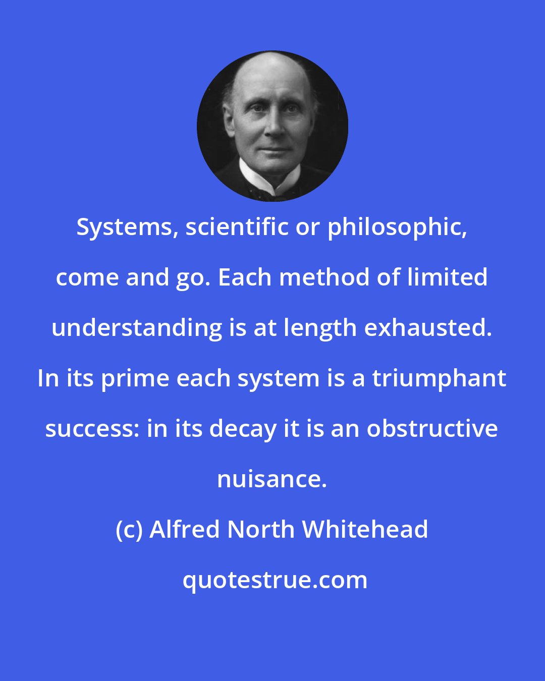 Alfred North Whitehead: Systems, scientific or philosophic, come and go. Each method of limited understanding is at length exhausted. In its prime each system is a triumphant success: in its decay it is an obstructive nuisance.