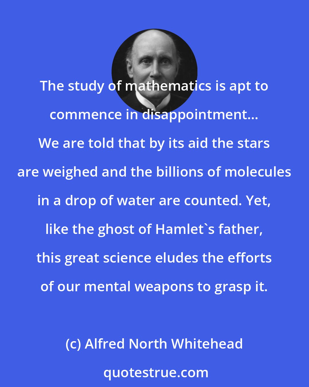 Alfred North Whitehead: The study of mathematics is apt to commence in disappointment... We are told that by its aid the stars are weighed and the billions of molecules in a drop of water are counted. Yet, like the ghost of Hamlet's father, this great science eludes the efforts of our mental weapons to grasp it.