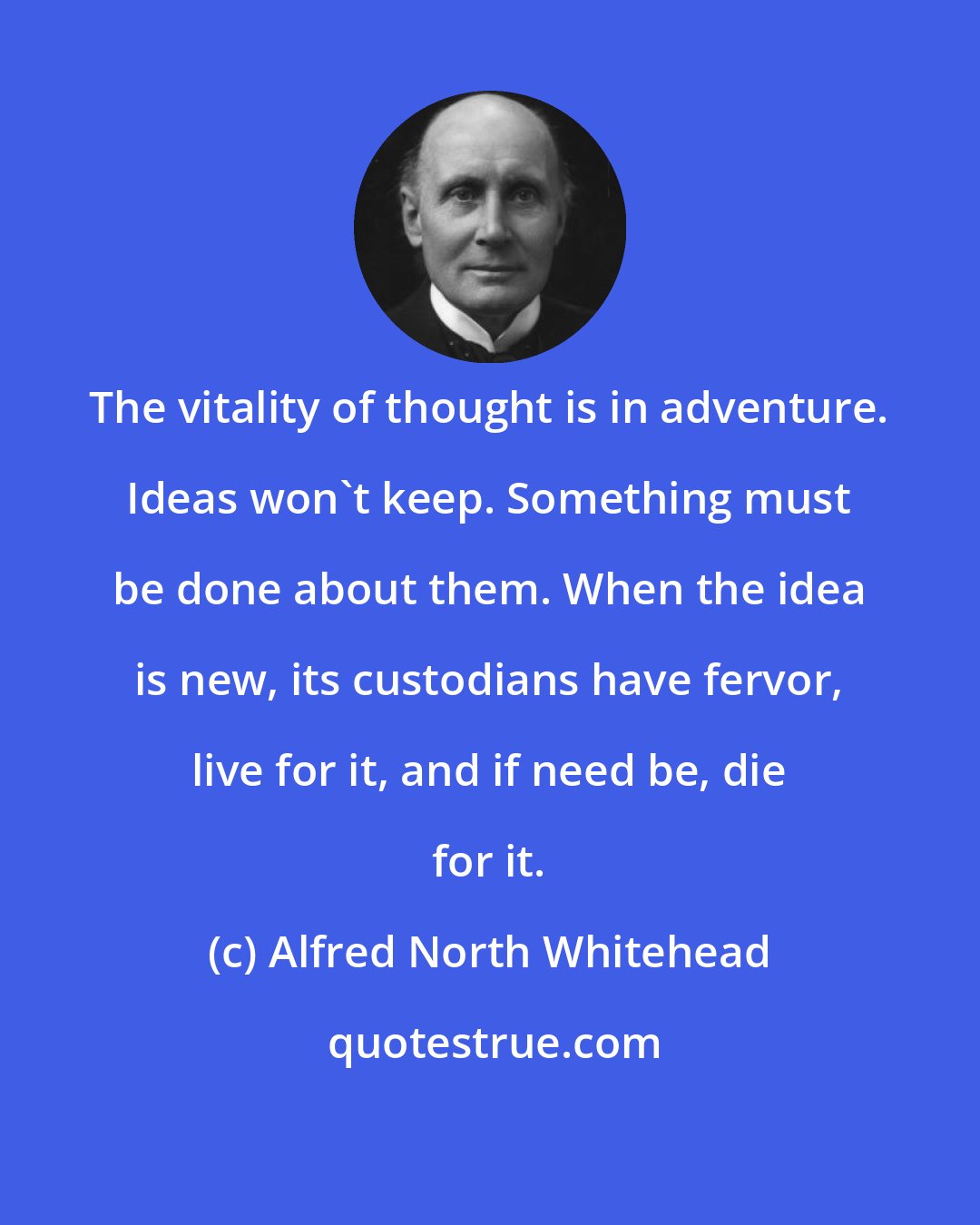 Alfred North Whitehead: The vitality of thought is in adventure. Ideas won't keep. Something must be done about them. When the idea is new, its custodians have fervor, live for it, and if need be, die for it.