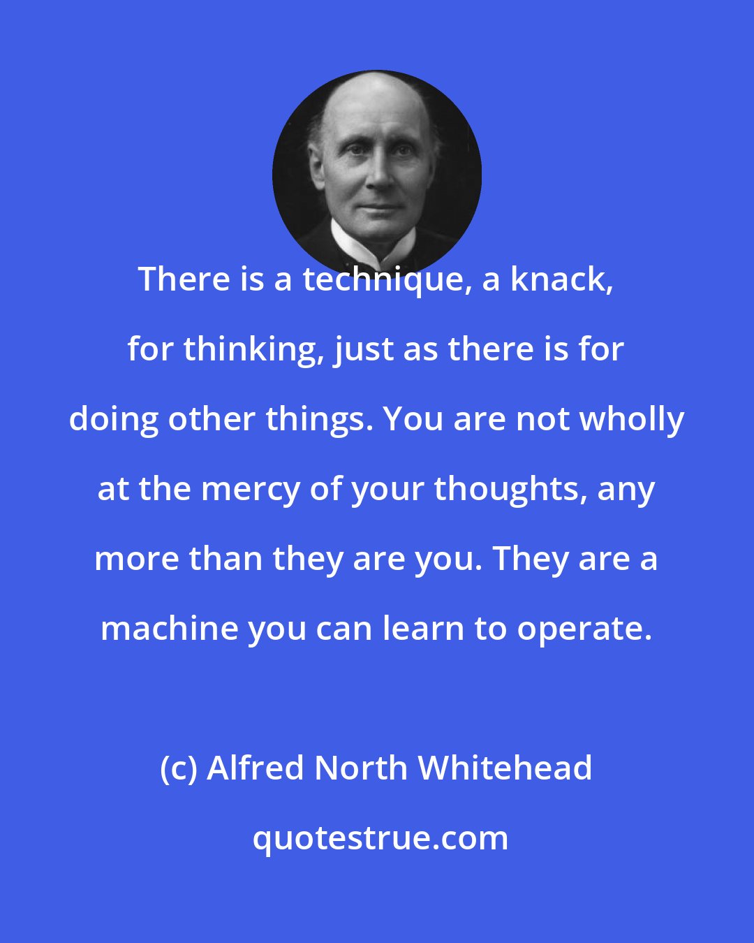 Alfred North Whitehead: There is a technique, a knack, for thinking, just as there is for doing other things. You are not wholly at the mercy of your thoughts, any more than they are you. They are a machine you can learn to operate.