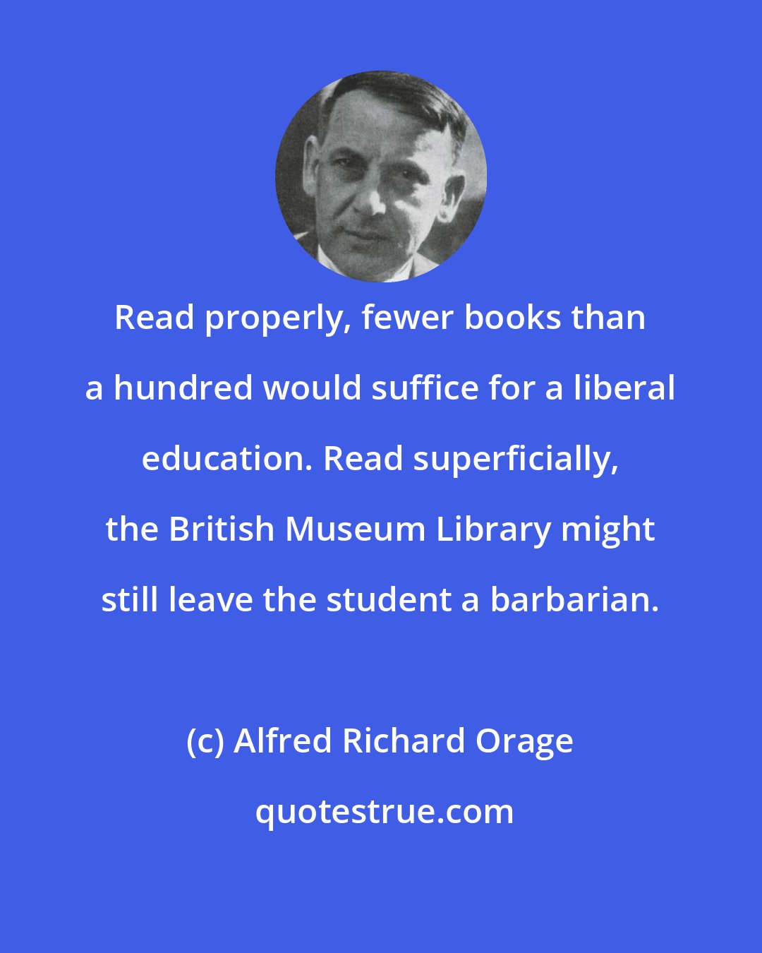 Alfred Richard Orage: Read properly, fewer books than a hundred would suffice for a liberal education. Read superficially, the British Museum Library might still leave the student a barbarian.