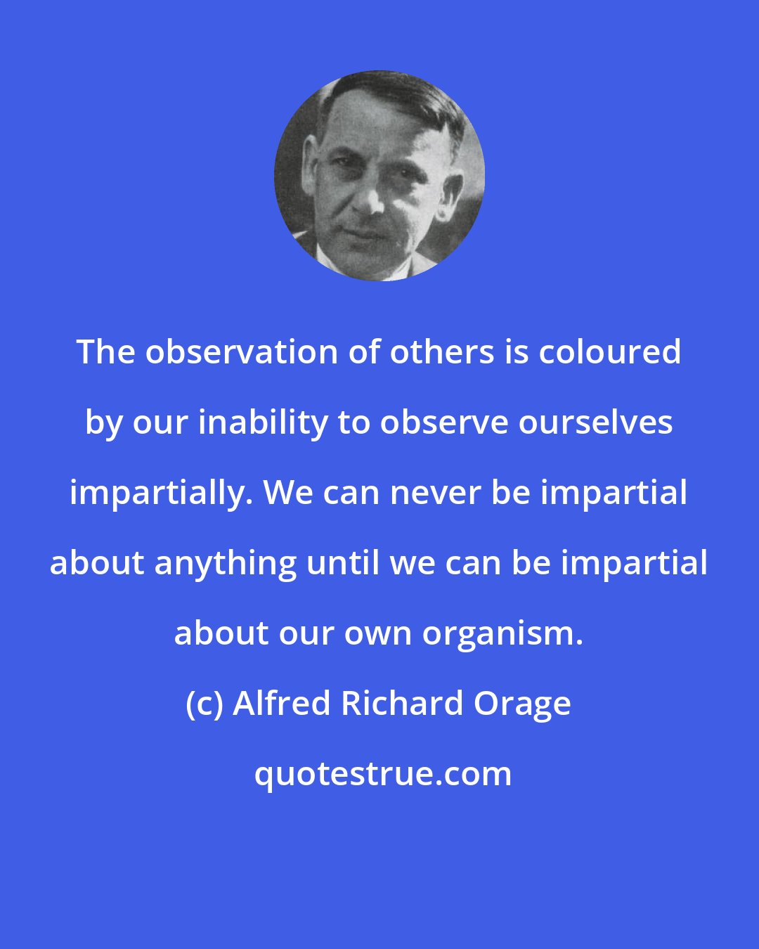 Alfred Richard Orage: The observation of others is coloured by our inability to observe ourselves impartially. We can never be impartial about anything until we can be impartial about our own organism.