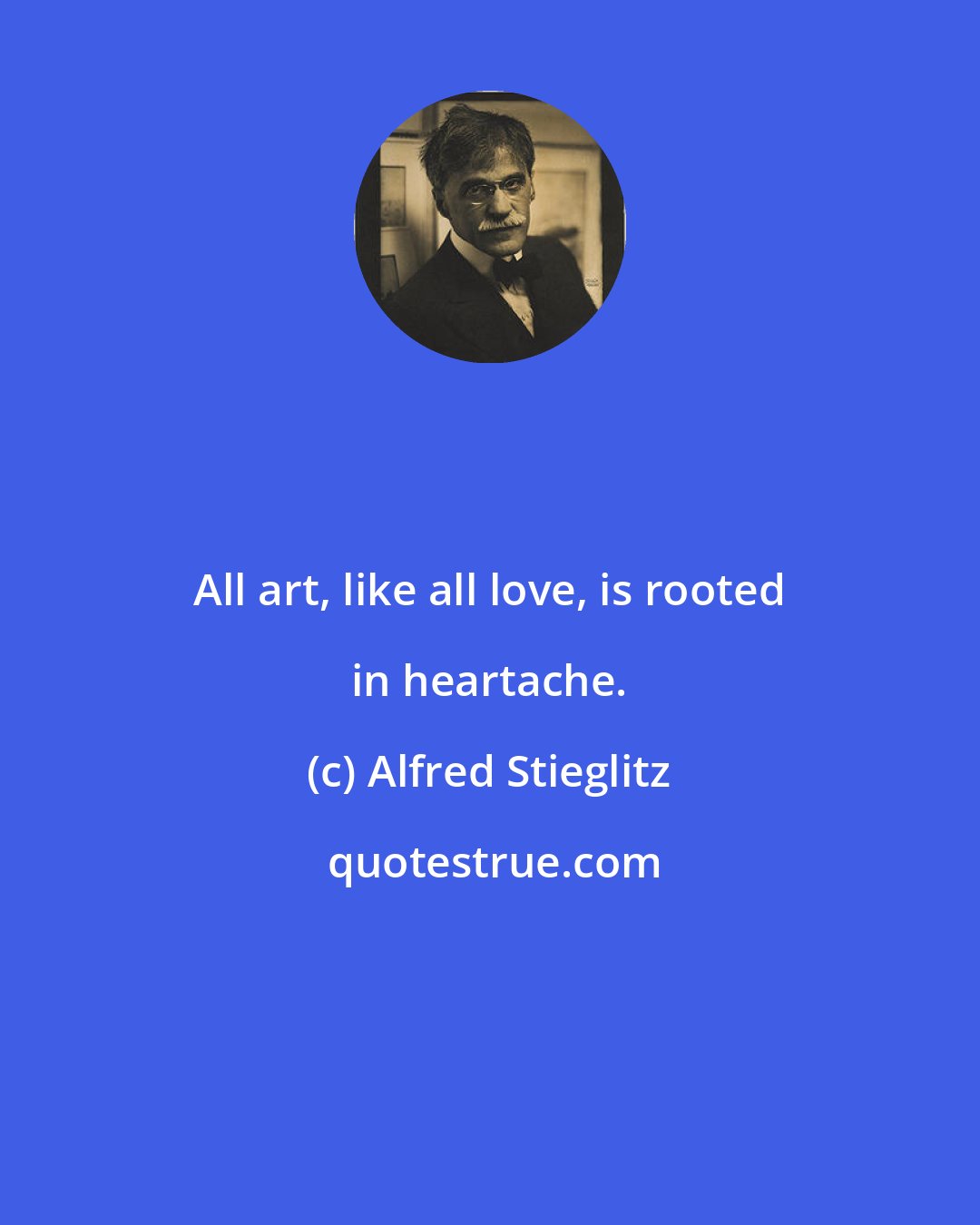 Alfred Stieglitz: All art, like all love, is rooted in heartache.